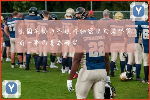 法国足协与齐达内秘密谈判接替德尚一事已基本确定