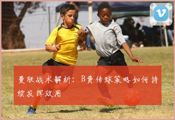 曼联战术解析：B费传球策略如何持续发挥效用
